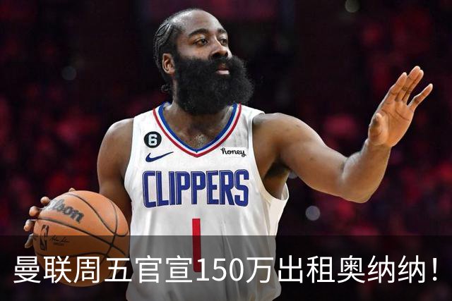 曼联周五官宣150万出租奥纳纳！拒绝让他当替补原因曝光，预计最终免费走人