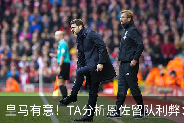 皇马有意！TA分析恩佐留队利弊：位置难被替代、但未能以身作则